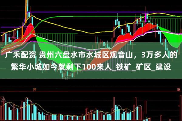 广禾配资 贵州六盘水市水城区观音山，3万多人的繁华小城如今就剩下100来人_铁矿_矿区_建设