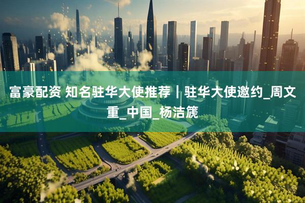 富豪配资 知名驻华大使推荐｜驻华大使邀约_周文重_中国_杨洁篪