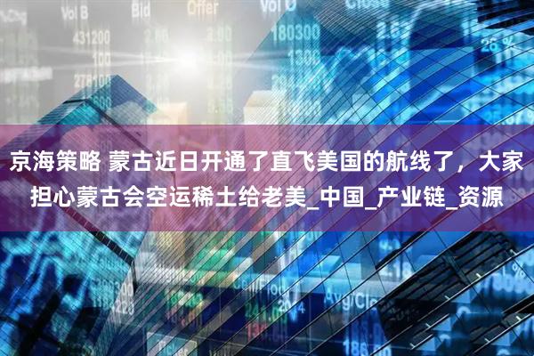 京海策略 蒙古近日开通了直飞美国的航线了，大家担心蒙古会空运稀土给老美_中国_产业链_资源