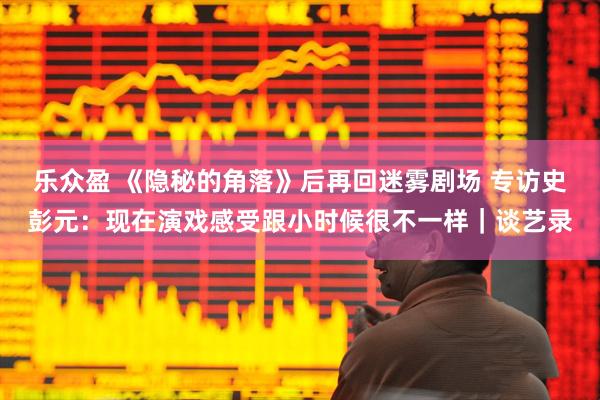 乐众盈 《隐秘的角落》后再回迷雾剧场 专访史彭元：现在演戏感受跟小时候很不一样｜谈艺录