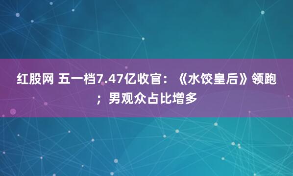 红股网 五一档7.47亿收官：《水饺皇后》领跑；男观众占比增多