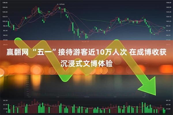 赢翻网 “五一”接待游客近10万人次 在成博收获沉浸式文博体验