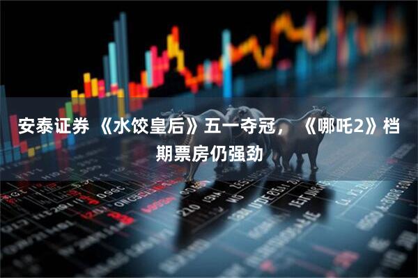 安泰证券 《水饺皇后》五一夺冠， 《哪吒2》档期票房仍强劲