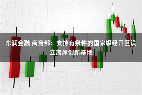 东润金融 商务部：支持有条件的国家级经开区设立离岸创新基地