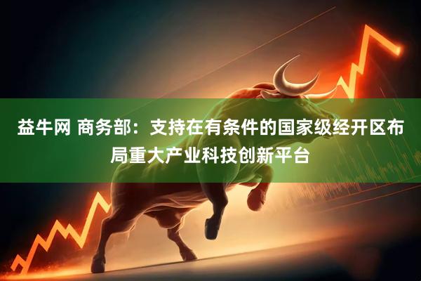 益牛网 商务部：支持在有条件的国家级经开区布局重大产业科技创新平台