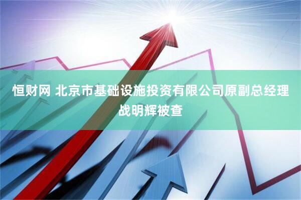 恒财网 北京市基础设施投资有限公司原副总经理战明辉被查