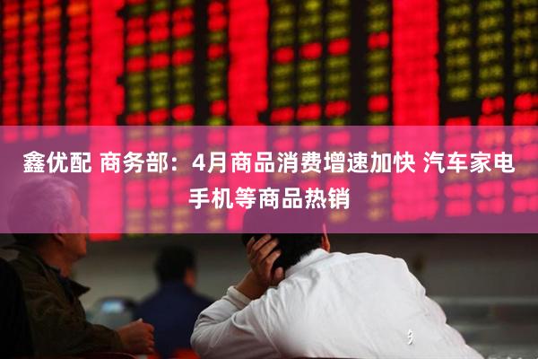 鑫优配 商务部：4月商品消费增速加快 汽车家电手机等商品热销