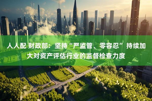 人人配 财政部：坚持“严监管、零容忍” 持续加大对资产评估行业的监督检查力度