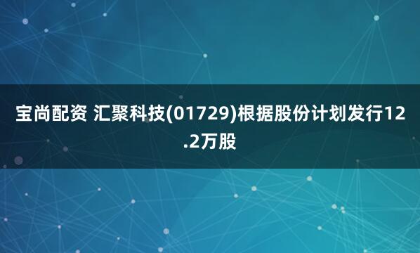 宝尚配资 汇聚科技(01729)根据股份计划发行12.2万股