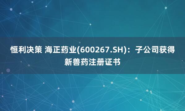 恒利决策 海正药业(600267.SH)：子公司获得新兽药注册证书