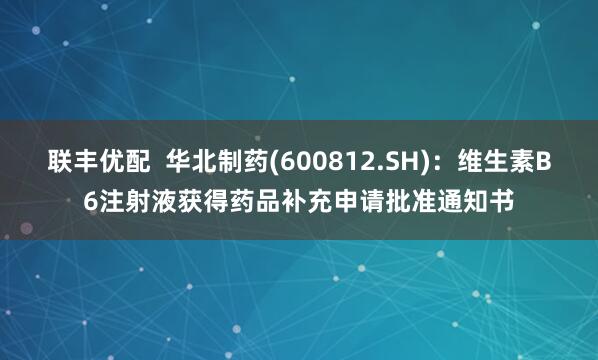 联丰优配  华北制药(600812.SH)：维生素B6注射液获得药品补充申请批准通知书