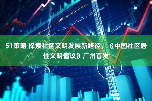 51策略 探索社区文明发展新路径，《中国社区居住文明倡议》广州首发