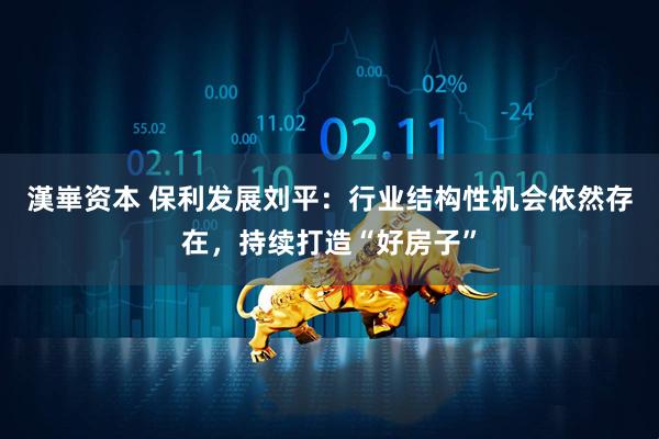 漢崋资本 保利发展刘平：行业结构性机会依然存在，持续打造“好房子”