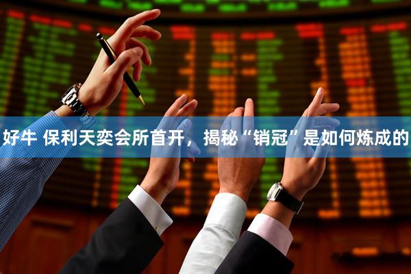 好牛 保利天奕会所首开，揭秘“销冠”是如何炼成的