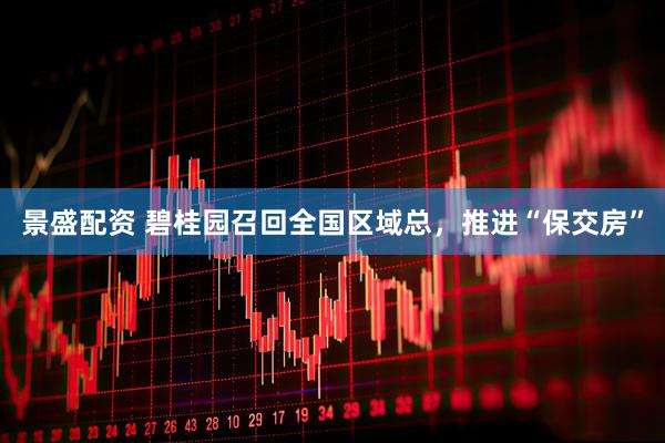 景盛配资 碧桂园召回全国区域总，推进“保交房”