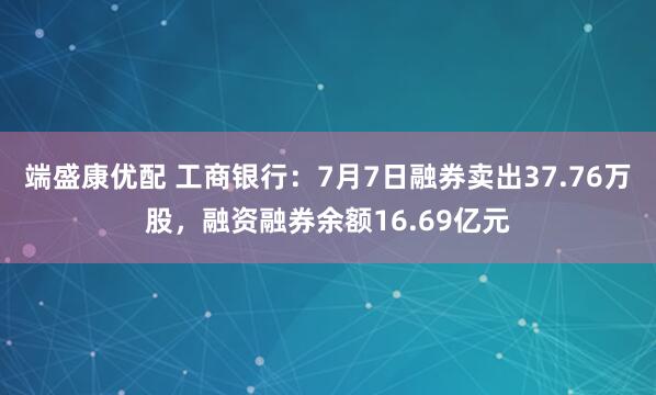端盛康优配 工商银行：7月7日融券卖出37.76万股，融资融券余额16.69亿元