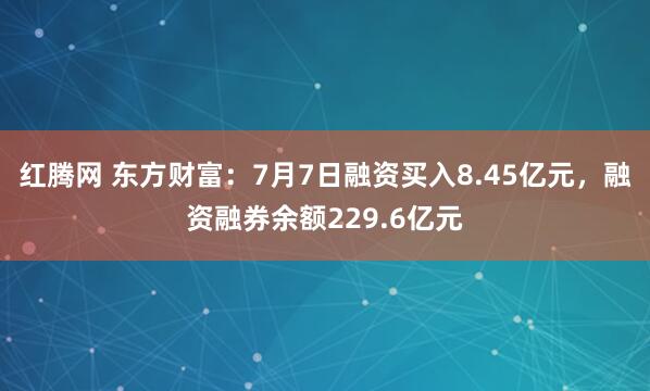 红腾网 东方财富：7月7日融资买入8.45亿元，融资融券余额229.6亿元
