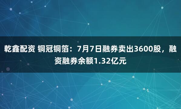 乾鑫配资 铜冠铜箔：7月7日融券卖出3600股，融资融券余额1.32亿元