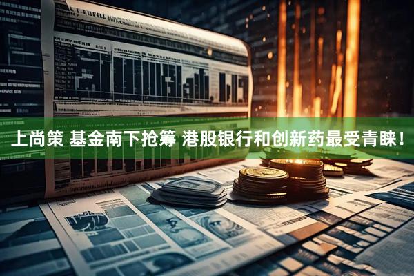 上尚策 基金南下抢筹 港股银行和创新药最受青睐！