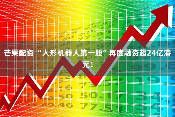芒果配资 “人形机器人第一股”再度融资超24亿港元！
