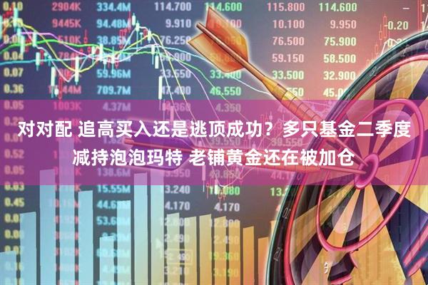 对对配 追高买入还是逃顶成功？多只基金二季度减持泡泡玛特 老铺黄金还在被加仓