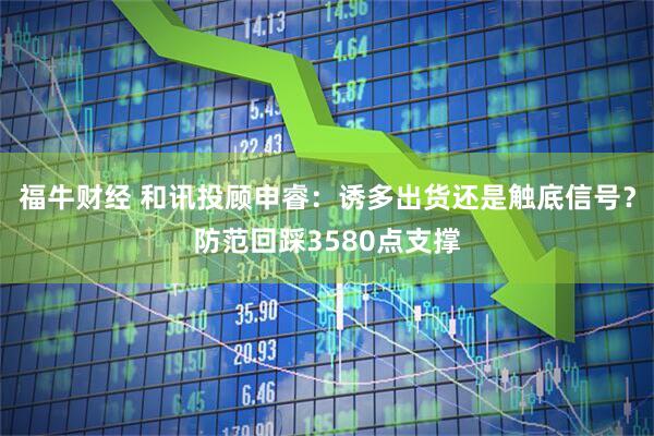 福牛财经 和讯投顾申睿：诱多出货还是触底信号？防范回踩3580点支撑