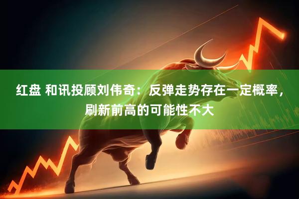 红盘 和讯投顾刘伟奇：反弹走势存在一定概率，刷新前高的可能性不大