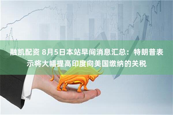 融凯配资 8月5日本站早间消息汇总：特朗普表示将大幅提高印度向美国缴纳的关税