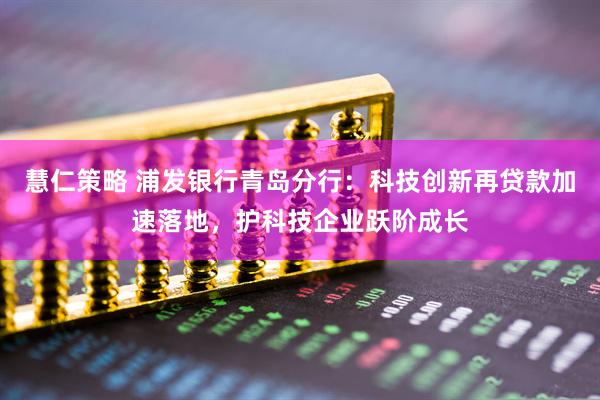 慧仁策略 浦发银行青岛分行：科技创新再贷款加速落地，护科技企业跃阶成长
