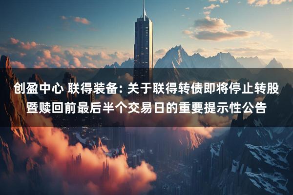 创盈中心 联得装备: 关于联得转债即将停止转股暨赎回前最后半个交易日的重要提示性公告
