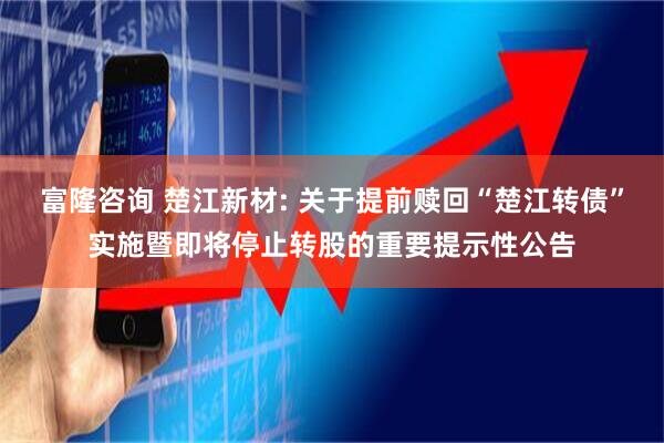 富隆咨询 楚江新材: 关于提前赎回“楚江转债”实施暨即将停止转股的重要提示性公告