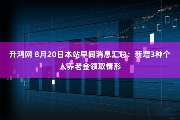 升鸿网 8月20日本站早间消息汇总：新增3种个人养老金领取情形