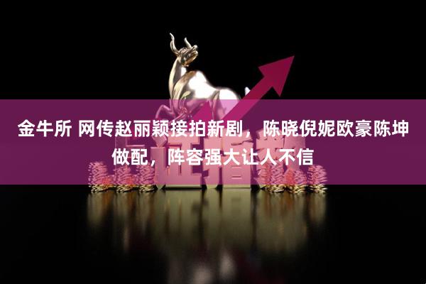 金牛所 网传赵丽颖接拍新剧，陈晓倪妮欧豪陈坤做配，阵容强大让人不信