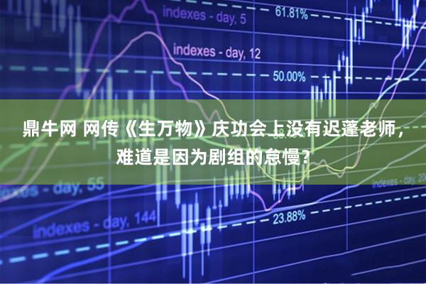 鼎牛网 网传《生万物》庆功会上没有迟蓬老师，难道是因为剧组的怠慢？