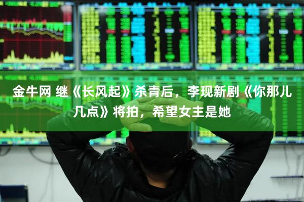 金牛网 继《长风起》杀青后，李现新剧《你那儿几点》将拍，希望女主是她