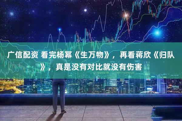 广信配资 看完杨幂《生万物》，再看蒋欣《归队》，真是没有对比就没有伤害