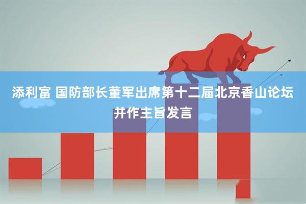 添利富 国防部长董军出席第十二届北京香山论坛并作主旨发言