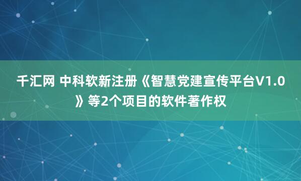千汇网 中科软新注册《智慧党建宣传平台V1.0》等2个项目的软件著作权