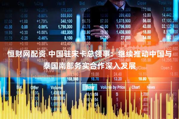 恒财网配资 中国驻宋卡总领事：继续推动中国与泰国南部务实合作深入发展