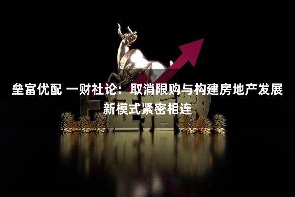 垒富优配 一财社论：取消限购与构建房地产发展新模式紧密相连