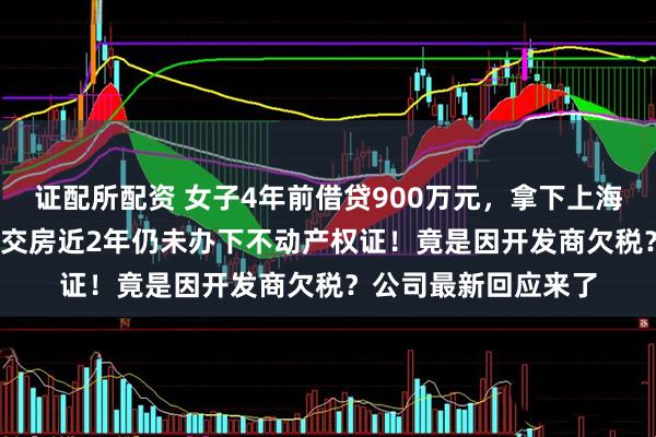 证配所配资 女子4年前借贷900万元，拿下上海3000万元的豪宅，交房近2年仍未办下不动产权证！竟是因开发商欠税？公司最新回应来了