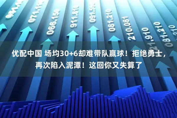 优配中国 场均30+6却难带队赢球!拒绝勇士,再次陷入泥潭!这回你又失算了