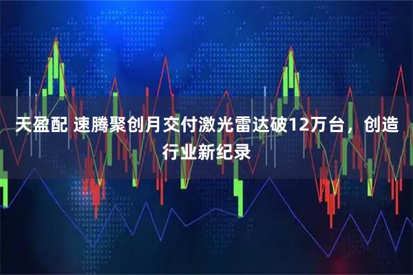 天盈配 速腾聚创月交付激光雷达破12万台，创造行业新纪录