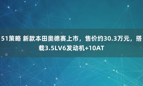 51策略 新款本田奥德赛上市，售价约30.3万元，搭载3.5LV6发动机+10AT
