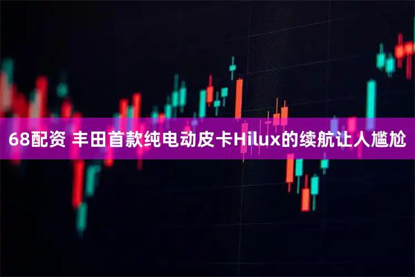 68配资 丰田首款纯电动皮卡Hilux的续航让人尴尬