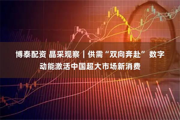 博泰配资 晶采观察｜供需“双向奔赴”&#32;数字动能激活中国超大市场新消费