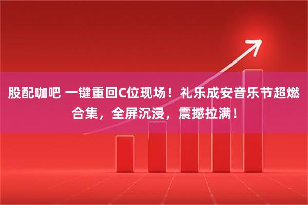 股配咖吧 一键重回C位现场！礼乐成安音乐节超燃合集，全屏沉浸，震撼拉满！