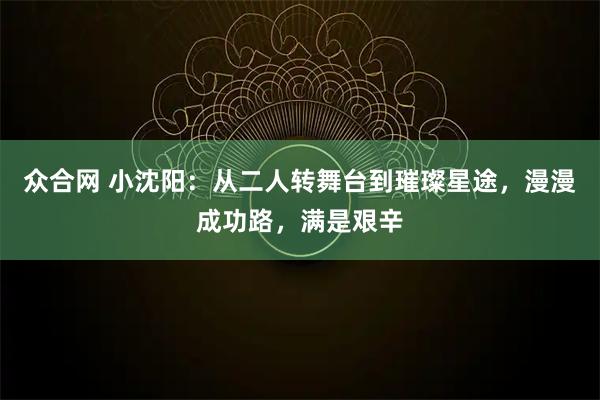 众合网 小沈阳：从二人转舞台到璀璨星途，漫漫成功路，满是艰辛