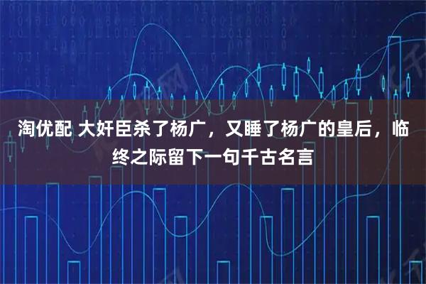 淘优配 大奸臣杀了杨广，又睡了杨广的皇后，临终之际留下一句千古名言