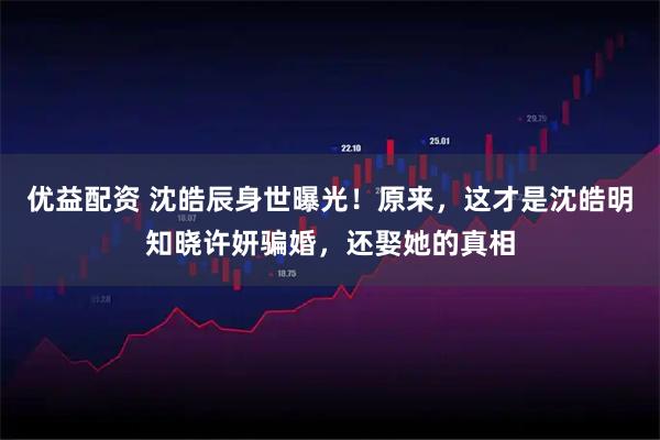 优益配资 沈皓辰身世曝光！原来，这才是沈皓明知晓许妍骗婚，还娶她的真相